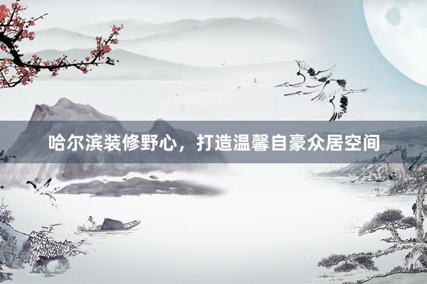 哈尔滨装修野心，打造温馨自豪众居空间